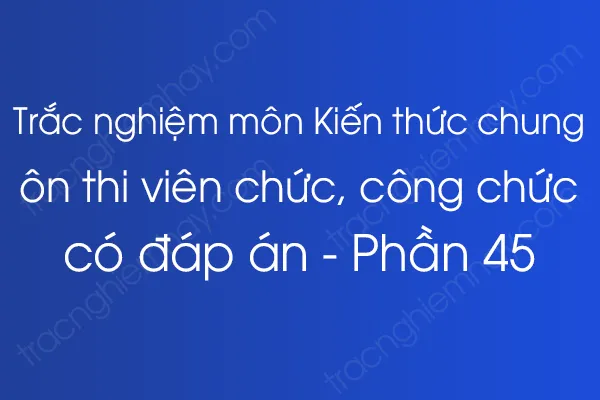 Trắc nghiệm môn Kiến thức chung ôn thi viên chức, công chức có đáp án - Phần 45 Trắc nghiệm môn Kiến thức chung ôn thi viên chức, công chức có đáp án - Phần 45
