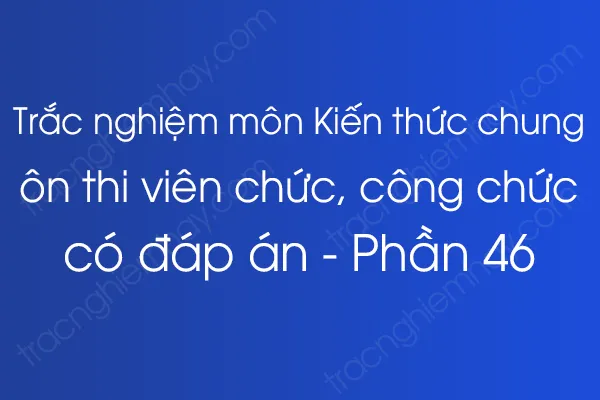 Trắc nghiệm môn Kiến thức chung ôn thi viên chức, công chức có đáp án - Phần 46 Trắc nghiệm môn Kiến thức chung ôn thi viên chức, công chức có đáp án - Phần 46