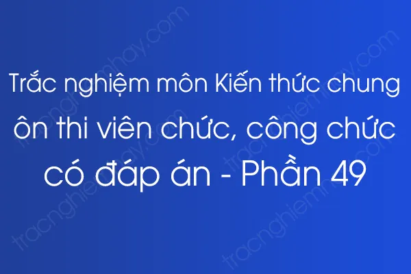 Trắc nghiệm môn Kiến thức chung ôn thi viên chức, công chức có đáp án - Phần 49 Trắc nghiệm môn Kiến thức chung ôn thi viên chức, công chức có đáp án - Phần 49