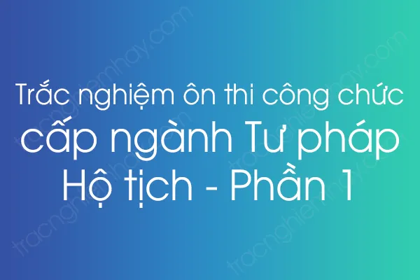 Trắc nghiệm ôn thi công chức cấp ngành Tư pháp - Hộ tịch - Phần 1 Trắc nghiệm ôn thi công chức cấp ngành Tư pháp - Hộ tịch - Phần 1