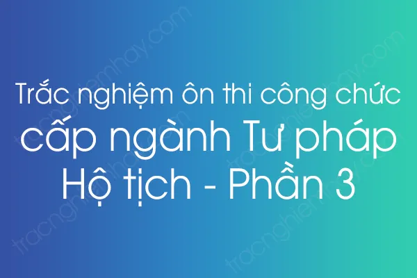 Trắc nghiệm ôn thi công chức cấp ngành Tư pháp - Hộ tịch - Phần 3 Trắc nghiệm ôn thi công chức cấp ngành Tư pháp - Hộ tịch - Phần 3