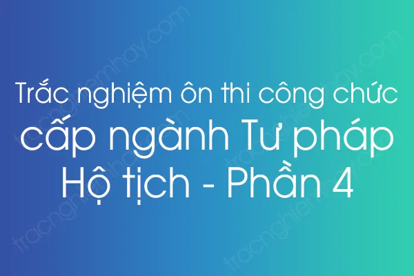Trắc nghiệm ôn thi công chức cấp ngành Tư pháp - Hộ tịch - Phần 4 Trắc nghiệm ôn thi công chức cấp ngành Tư pháp - Hộ tịch - Phần 4