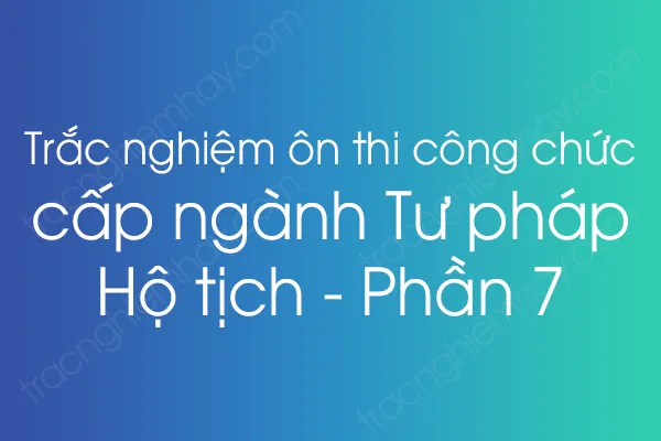 Trắc nghiệm ôn thi công chức cấp ngành Tư pháp - Hộ tịch - Phần 7 Trắc nghiệm ôn thi công chức cấp ngành Tư pháp - Hộ tịch - Phần 7