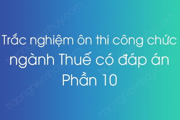 Trắc nghiệm ôn thi công chức ngành Thuế có đáp án - Phần 10 Trắc nghiệm ôn thi công chức ngành Thuế có đáp án - Phần 10