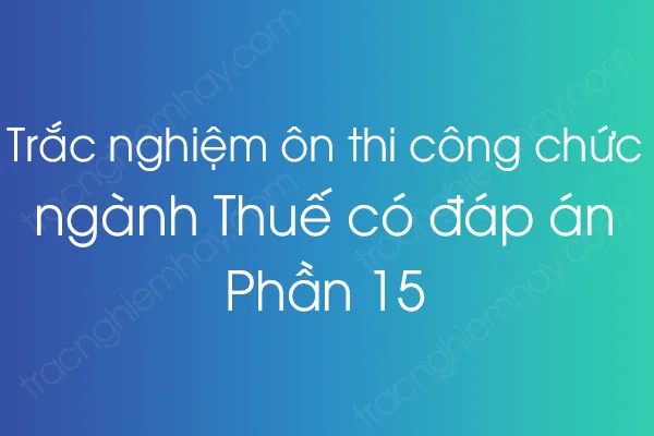 Trắc nghiệm ôn thi công chức ngành Thuế có đáp án - Phần 15 Trắc nghiệm ôn thi công chức ngành Thuế có đáp án - Phần 15