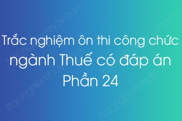 Trắc nghiệm ôn thi công chức ngành Thuế có đáp án - Phần 24 Trắc nghiệm ôn thi công chức ngành Thuế có đáp án - Phần 24