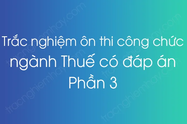 Trắc nghiệm ôn thi công chức ngành Thuế có đáp án - Phần 3 Trắc nghiệm ôn thi công chức ngành Thuế có đáp án - Phần 3