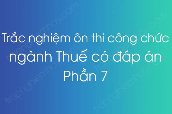 Trắc nghiệm ôn thi công chức ngành Thuế có đáp án - Phần 7 Trắc nghiệm ôn thi công chức ngành Thuế có đáp án - Phần 7
