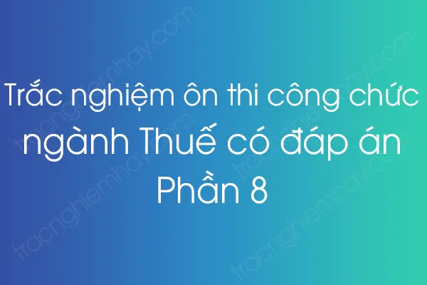 Trắc nghiệm ôn thi công chức ngành Thuế có đáp án - Phần 8 Trắc nghiệm ôn thi công chức ngành Thuế có đáp án - Phần 8