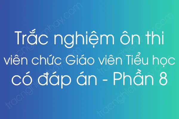 Trắc nghiệm ôn thi viên chức Giáo viên Tiểu học có đáp án - Phần 8 Trắc nghiệm ôn thi viên chức Giáo viên Tiểu học có đáp án - Phần 8