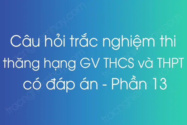 Câu hỏi trắc nghiệm thi thăng hạng giáo viên THCS và THPT có đáp án - Phần 13 Câu hỏi trắc nghiệm thi thăng hạng giáo viên THCS và THPT có đáp án - Phần 13