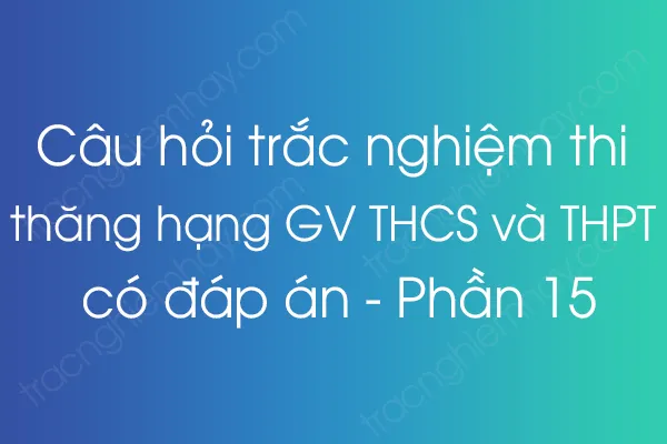 Câu hỏi trắc nghiệm thi thăng hạng giáo viên THCS và THPT có đáp án - Phần 15 Câu hỏi trắc nghiệm thi thăng hạng giáo viên THCS và THPT có đáp án - Phần 15