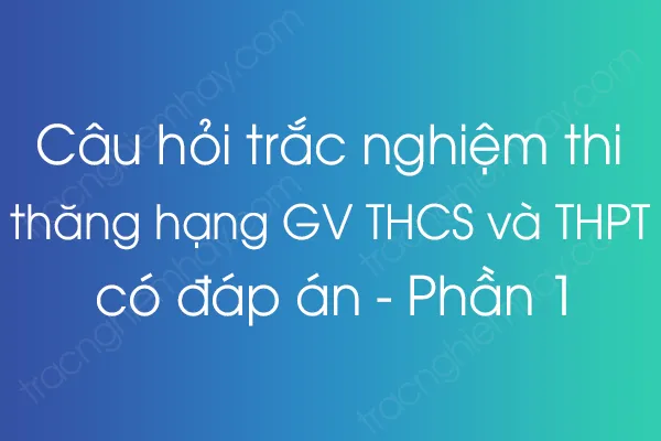 Câu hỏi trắc nghiệm thi thăng hạng giáo viên THCS và THPT có đáp án - Phần 1 Câu hỏi trắc nghiệm thi thăng hạng giáo viên THCS và THPT có đáp án - Phần 1