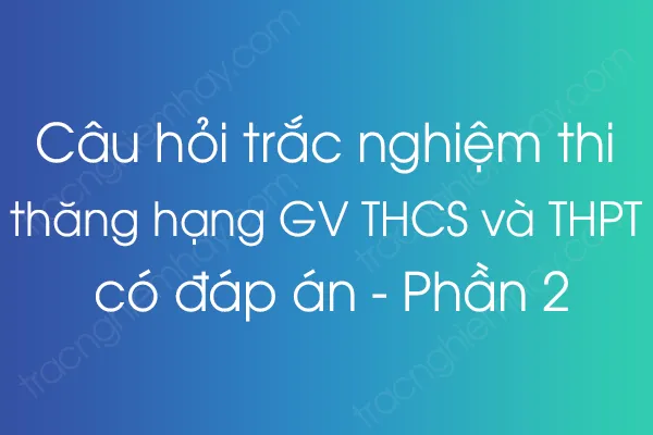 Câu hỏi trắc nghiệm thi thăng hạng giáo viên THCS và THPT có đáp án - Phần 2 Câu hỏi trắc nghiệm thi thăng hạng giáo viên THCS và THPT có đáp án - Phần 2