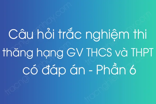 Câu hỏi trắc nghiệm thi thăng hạng giáo viên THCS và THPT có đáp án - Phần 6 Câu hỏi trắc nghiệm thi thăng hạng giáo viên THCS và THPT có đáp án - Phần 6