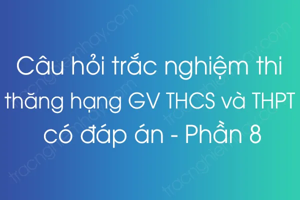 Câu hỏi trắc nghiệm thi thăng hạng giáo viên THCS và THPT có đáp án - Phần 8 Câu hỏi trắc nghiệm thi thăng hạng giáo viên THCS và THPT có đáp án - Phần 8