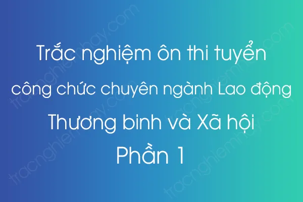 Trắc nghiệm ôn thi tuyển công chức chuyên ngành Lao động – Thương binh và Xã hội - Phần 1 Trắc nghiệm ôn thi tuyển công chức chuyên ngành Lao động – Thương binh và Xã hội - Phần 1