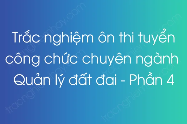 Trắc nghiệm thi tuyển công chức chuyên ngành Quản lý đất đai - Phần 4 Trắc nghiệm thi tuyển công chức chuyên ngành Quản lý đất đai - Phần 4