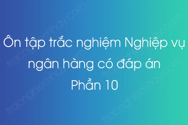 Ôn tập trắc nghiệm Nghiệp vụ ngân hàng có đáp án - Phần 10 Ôn tập trắc nghiệm Nghiệp vụ ngân hàng có đáp án - Phần 10