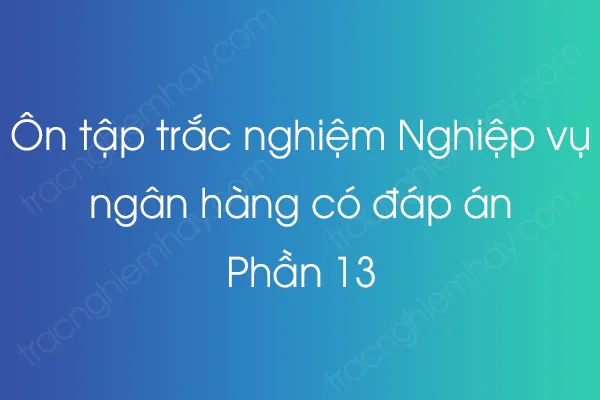 Ôn tập trắc nghiệm Nghiệp vụ ngân hàng có đáp án - Phần 13 Ôn tập trắc nghiệm Nghiệp vụ ngân hàng có đáp án - Phần 13