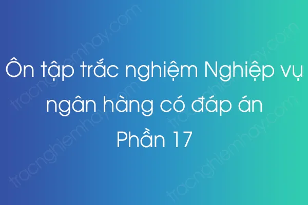 Ôn tập trắc nghiệm Nghiệp vụ ngân hàng có đáp án - Phần 17 Ôn tập trắc nghiệm Nghiệp vụ ngân hàng có đáp án - Phần 17