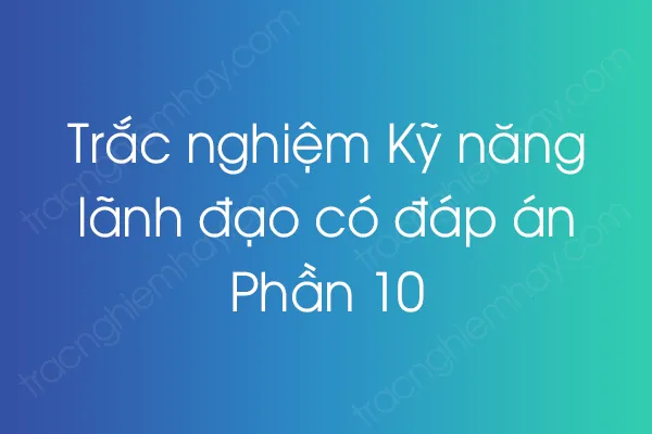 Trắc nghiệm Kỹ năng lãnh đạo có đáp án - Phần 10 Trắc nghiệm Kỹ năng lãnh đạo có đáp án - Phần 10