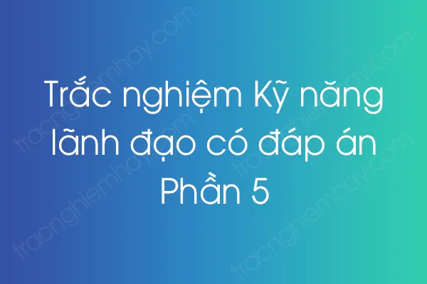 Trắc nghiệm Kỹ năng lãnh đạo có đáp án - Phần 5 Trắc nghiệm Kỹ năng lãnh đạo có đáp án - Phần 5