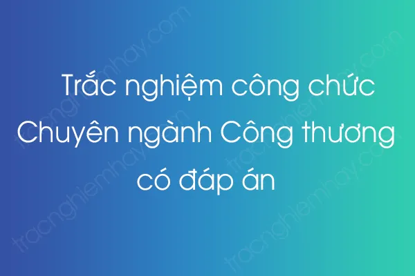 Bộ câu hỏi trắc nghiệm công chức Chuyên ngành Công thương có đáp án Bộ câu hỏi trắc nghiệm công chức Chuyên ngành Công thương có đáp án