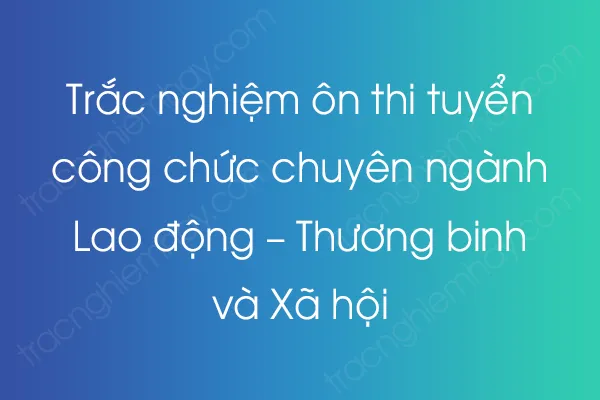 Trắc nghiệm ôn thi tuyển công chức chuyên ngành Lao động – Thương binh và Xã hội Trắc nghiệm ôn thi tuyển công chức chuyên ngành Lao động – Thương binh và Xã hội