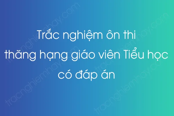 Bộ câu hỏi Trắc nghiệm ôn thi thăng hạng giáo viên Tiểu học có đáp án - [YEAR]