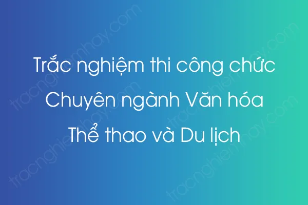 Trắc nghiệm thi công chức Chuyên ngành Văn hóa, Thể thao và Du lịch Trắc nghiệm thi công chức Chuyên ngành Văn hóa, Thể thao và Du lịch