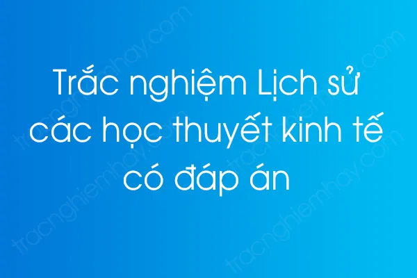 Bộ câu hỏi trắc nghiệm Lịch sử các học thuyết kinh tế có đáp án Bộ câu hỏi trắc nghiệm Lịch sử các học thuyết kinh tế có đáp án