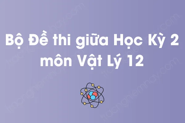 Bộ đề thi giữa học kỳ 2 môn Vật Lý Lớp 12 có đáp án Bộ đề thi giữa học kỳ 2 môn Vật Lý Lớp 12 có đáp án