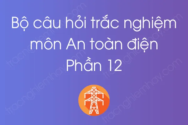 Bộ câu hỏi trắc nghiệm môn An toàn điện - Phần 12 Bộ câu hỏi trắc nghiệm môn An toàn điện - Phần 12