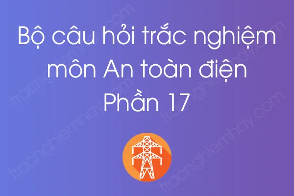 Bộ câu hỏi trắc nghiệm môn An toàn điện - Phần 17 Bộ câu hỏi trắc nghiệm môn An toàn điện - Phần 17