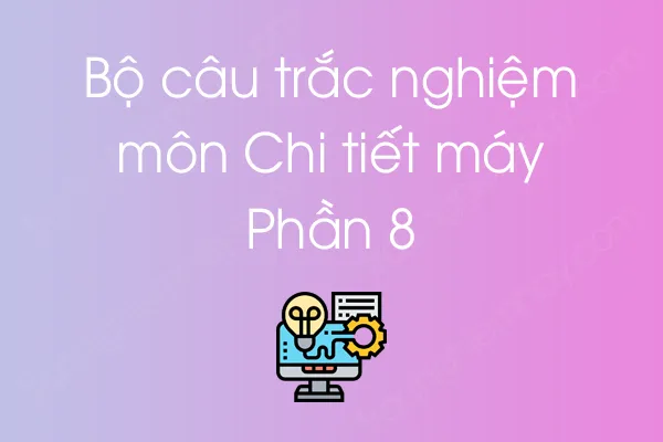 Bộ câu hỏi trắc nghiệm môn Chi tiết máy - Phần 8 Bộ câu hỏi trắc nghiệm môn Chi tiết máy - Phần 8