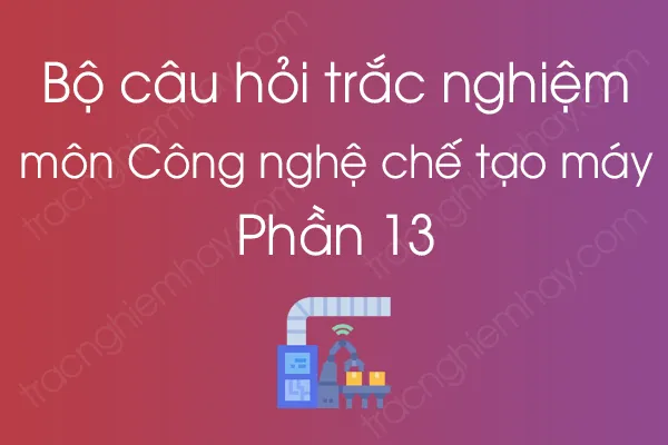 Bộ câu hỏi trắc nghiệm môn Công nghệ chế tạo máy - Phần 13 Bộ câu hỏi trắc nghiệm môn Công nghệ chế tạo máy - Phần 13