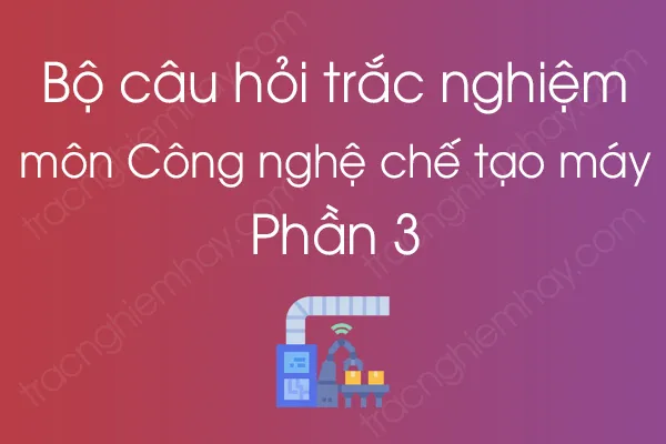 Bộ câu hỏi trắc nghiệm môn Công nghệ chế tạo máy - Phần 3 Bộ câu hỏi trắc nghiệm môn Công nghệ chế tạo máy - Phần 3