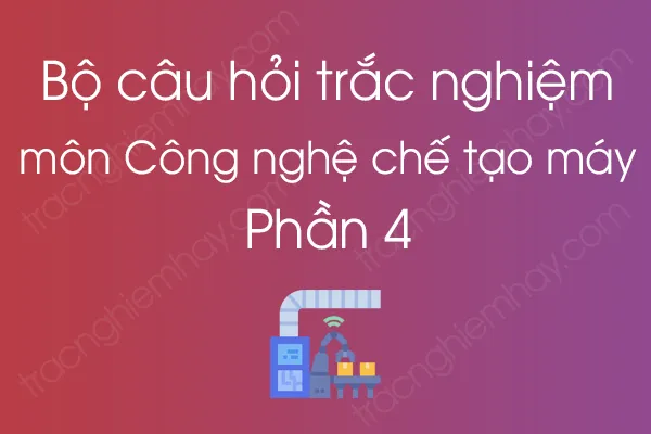 Bộ câu hỏi trắc nghiệm môn Công nghệ chế tạo máy - Phần 4 Bộ câu hỏi trắc nghiệm môn Công nghệ chế tạo máy - Phần 4