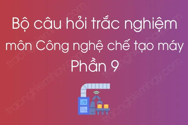 Bộ câu hỏi trắc nghiệm môn Công nghệ chế tạo máy - Phần 9 Bộ câu hỏi trắc nghiệm môn Công nghệ chế tạo máy - Phần 9