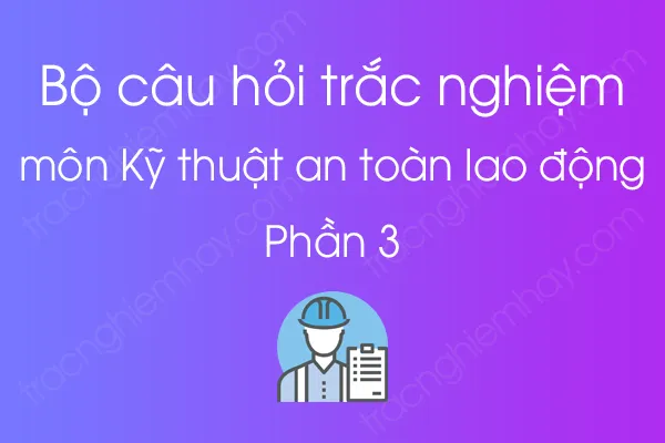 Bộ câu hỏi trắc nghiệm môn Kỹ thuật an toàn lao động - Phần 3 Bộ câu hỏi trắc nghiệm môn Kỹ thuật an toàn lao động - Phần 3