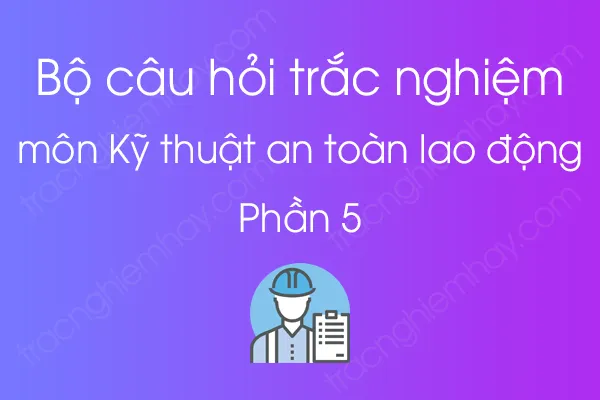 Bộ câu hỏi trắc nghiệm môn Kỹ thuật an toàn lao động - Phần 5 Bộ câu hỏi trắc nghiệm môn Kỹ thuật an toàn lao động - Phần 5