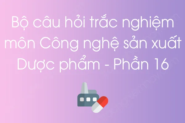 Bộ câu hỏi trắc nghiệm môn Công nghệ sản xuất Dược phẩm - Phần 16 Bộ câu hỏi trắc nghiệm môn Công nghệ sản xuất Dược phẩm - Phần 16