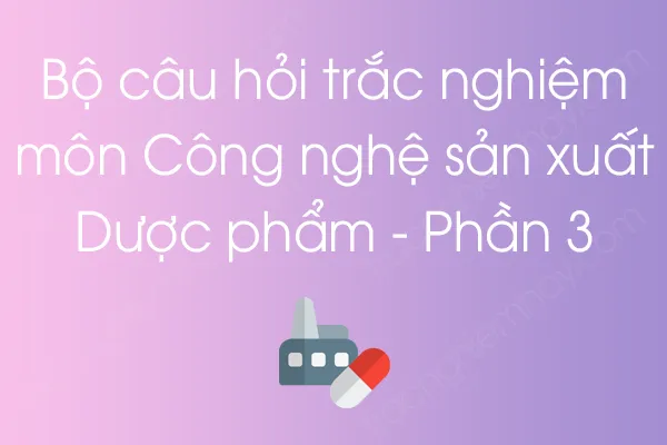 Bộ câu hỏi trắc nghiệm môn Công nghệ sản xuất Dược phẩm - Phần 3 Bộ câu hỏi trắc nghiệm môn Công nghệ sản xuất Dược phẩm - Phần 3