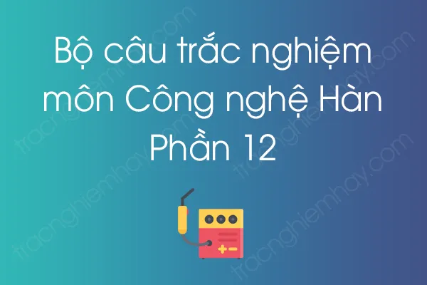 Bộ câu hỏi trắc nghiệm môn Công nghệ Hàn - Phần 12 Bộ câu hỏi trắc nghiệm môn Công nghệ Hàn - Phần 12