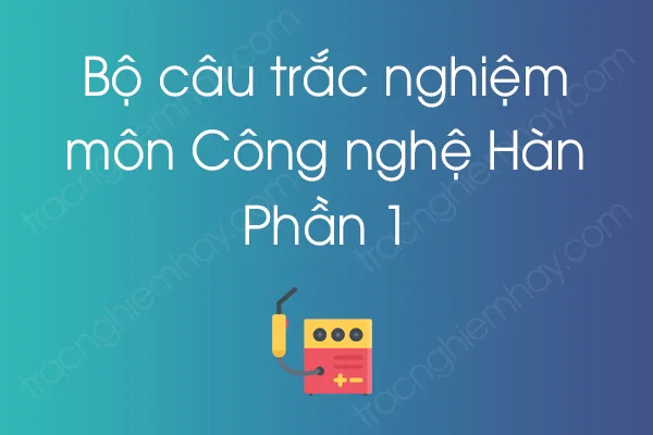 Bộ câu hỏi trắc nghiệm môn Công nghệ Hàn - Phần 1 Bộ câu hỏi trắc nghiệm môn Công nghệ Hàn - Phần 1