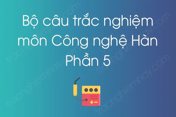 Bộ câu hỏi trắc nghiệm môn Công nghệ Hàn - Phần 5 Bộ câu hỏi trắc nghiệm môn Công nghệ Hàn - Phần 5