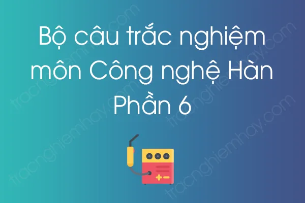Bộ câu hỏi trắc nghiệm môn Công nghệ Hàn - Phần 6 Bộ câu hỏi trắc nghiệm môn Công nghệ Hàn - Phần 6