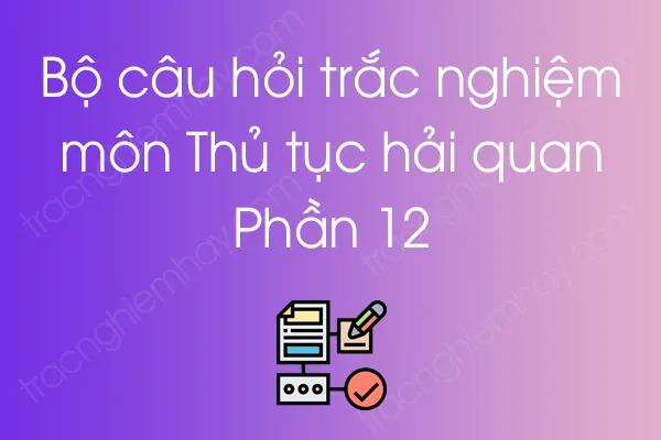 Bộ câu hỏi trắc nghiệm môn Thủ tục hải quan - Phần 12 Bộ câu hỏi trắc nghiệm môn Thủ tục hải quan - Phần 12