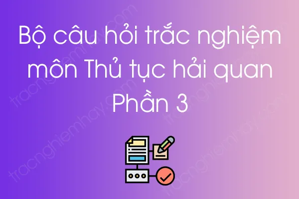 Bộ câu hỏi trắc nghiệm môn Thủ tục hải quan - Phần 3 Bộ câu hỏi trắc nghiệm môn Thủ tục hải quan - Phần 3